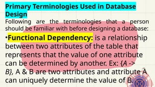 Primary Terminologies Used in Database
Design
Following are the terminologies that a person
should be familiar with before designing a database:
•Functional Dependency: is a relationship
between two attributes of the table that
represents that the value of one attribute
can be determined by another. Ex: {A ->
B}, A & B are two attributes and attribute A
can uniquely determine the value of B.
 