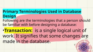 Primary Terminologies Used in Database
Design
Following are the terminologies that a person should
be familiar with before designing a database:
•Transaction: is a single logical unit of
work. It signifies that some changes are
made in the database.
 