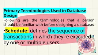 Primary Terminologies Used in Database
Design
Following are the terminologies that a person
should be familiar with before designing a database:
•Schedule: defines the sequence of
transactions in which they’re executed
by one or multiple users.
 