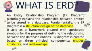 WHAT IS ERD?
An Entity Relationship Diagram (ER Diagram)
pictorially explains the relationship between entities
to be stored in a database. Fundamentally, the ER
Diagram is a structural design of the database.
It acts as a framework created with specialized
symbols for the purpose of defining the relationship
between the database entities. ER diagram is created
based on three principal components: entities,
attributes, and relationships.
 