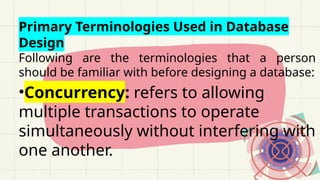 Primary Terminologies Used in Database
Design
Following are the terminologies that a person
should be familiar with before designing a database:
•Concurrency: refers to allowing
multiple transactions to operate
simultaneously without interfering with
one another.
 