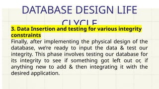 DATABASE DESIGN LIFE
CLYCLE
3. Data Insertion and testing for various integrity
constraints
Finally, after implementing the physical design of the
database, we’re ready to input the data & test our
integrity. This phase involves testing our database for
its integrity to see if something got left out or, if
anything new to add & then integrating it with the
desired application.
 