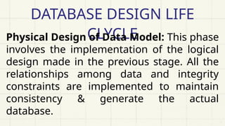 DATABASE DESIGN LIFE
CLYCLE
Physical Design of Data Model: This phase
involves the implementation of the logical
design made in the previous stage. All the
relationships among data and integrity
constraints are implemented to maintain
consistency & generate the actual
database.
 