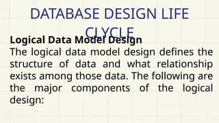 DATABASE DESIGN LIFE
CLYCLE
Logical Data Model Design
The logical data model design defines the
structure of data and what relationship
exists among those data. The following are
the major components of the logical
design:
 