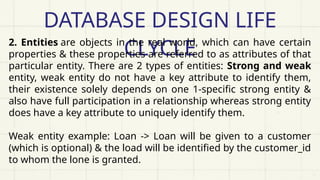 DATABASE DESIGN LIFE
CLYCLE
2. Entities are objects in the real world, which can have certain
properties & these properties are referred to as attributes of that
particular entity. There are 2 types of entities: Strong and weak
entity, weak entity do not have a key attribute to identify them,
their existence solely depends on one 1-specific strong entity &
also have full participation in a relationship whereas strong entity
does have a key attribute to uniquely identify them.
Weak entity example: Loan -> Loan will be given to a customer
(which is optional) & the load will be identified by the customer_id
to whom the lone is granted.
 