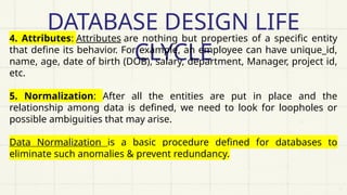 DATABASE DESIGN LIFE
CLYCLE
4. Attributes: Attributes are nothing but properties of a specific entity
that define its behavior. For example, an employee can have unique_id,
name, age, date of birth (DOB), salary, department, Manager, project id,
etc.
5. Normalization: After all the entities are put in place and the
relationship among data is defined, we need to look for loopholes or
possible ambiguities that may arise.
Data Normalization is a basic procedure defined for databases to
eliminate such anomalies & prevent redundancy.
 