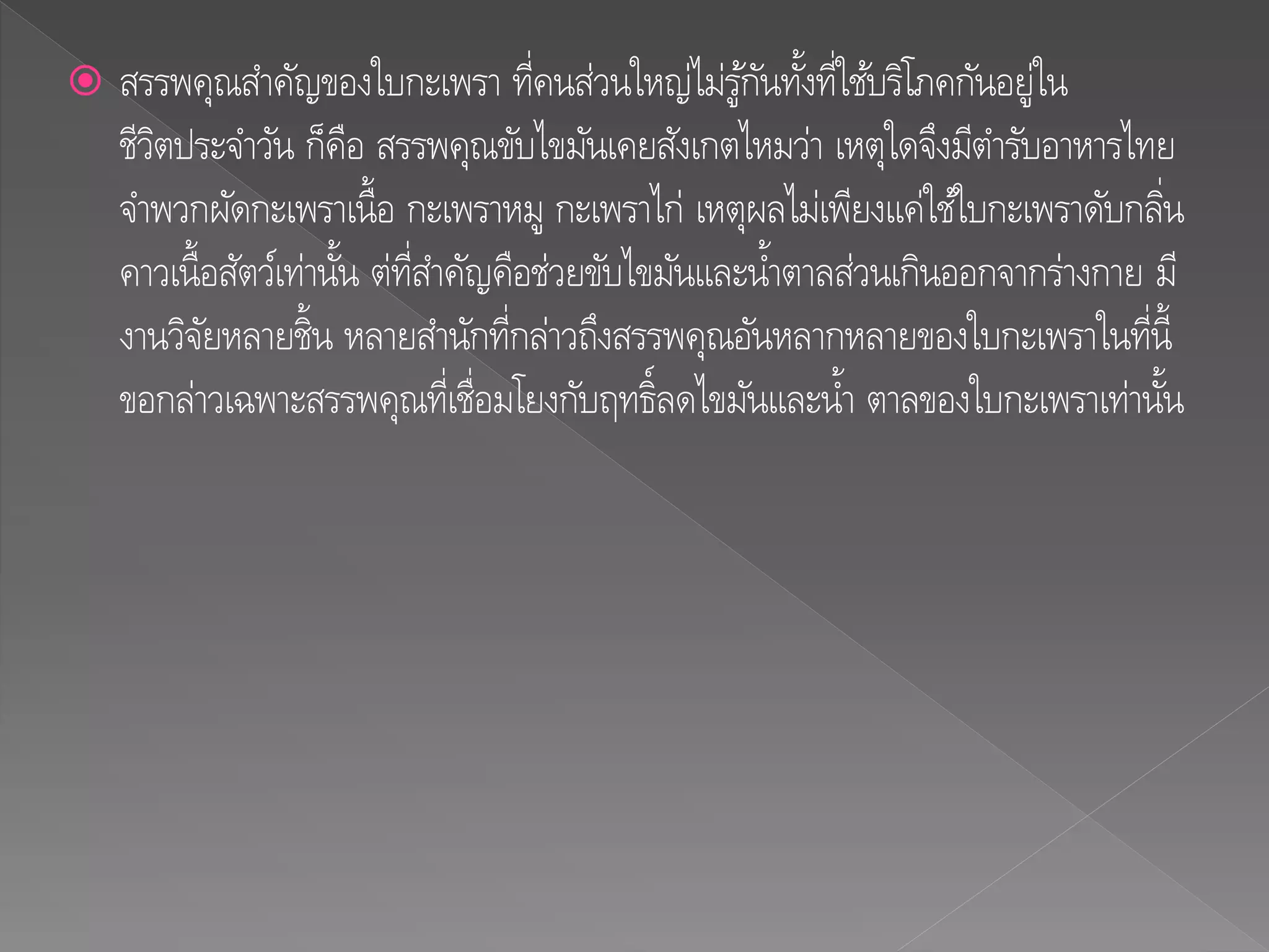  สรรพคุณสาคัญของใบกะเพรา ที่คนส่วนใหญ่ไม่รู้กันทั้งที่ใช้บริโภคกันอยู่ใน
ชีวิตประจาวัน ก็คือ สรรพคุณขับไขมันเคยสังเกตไหมว่า เหตุใดจึงมีตารับอาหารไทย
จาพวกผัดกะเพราเนื้อ กะเพราหมู กะเพราไก่ เหตุผลไม่เพียงแค่ใช้ใบกะเพราดับกลิ่น
คาวเนื้อสัตว์เท่านั้น ต่ที่สาคัญคือช่วยขับไขมันและน้าตาลส่วนเกินออกจากร่างกาย มี
งานวิจัยหลายชิ้น หลายสานักที่กล่าวถึงสรรพคุณอันหลากหลายของใบกะเพราในที่นี้
ขอกล่าวเฉพาะสรรพคุณที่เชื่อมโยงกับฤทธิ์ลดไขมันและน้า ตาลของใบกะเพราเท่านั้น
 