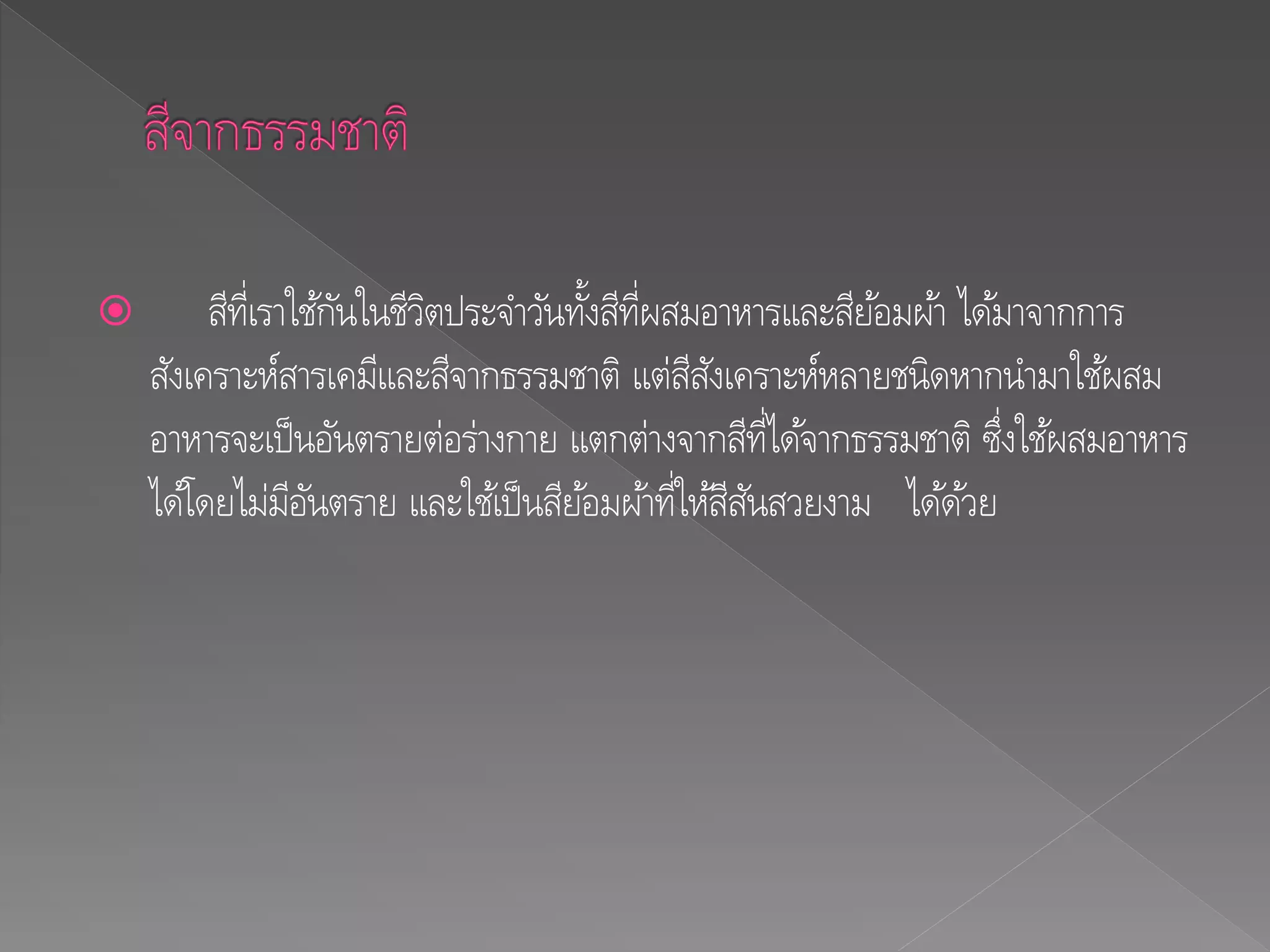  สีที่เราใช้กันในชีวิตประจาวันทั้งสีที่ผสมอาหารและสีย้อมผ้า ได้มาจากการ
สังเคราะห์สารเคมีและสีจากธรรมชาติ แต่สีสังเคราะห์หลายชนิดหากนามาใช้ผสม
อาหารจะเป็นอันตรายต่อร่างกาย แตกต่างจากสีที่ได้จากธรรมชาติ ซึ่งใช้ผสมอาหาร
ได้โดยไม่มีอันตราย และใช้เป็นสีย้อมผ้าที่ให้สีสันสวยงาม ได้ด้วย
 