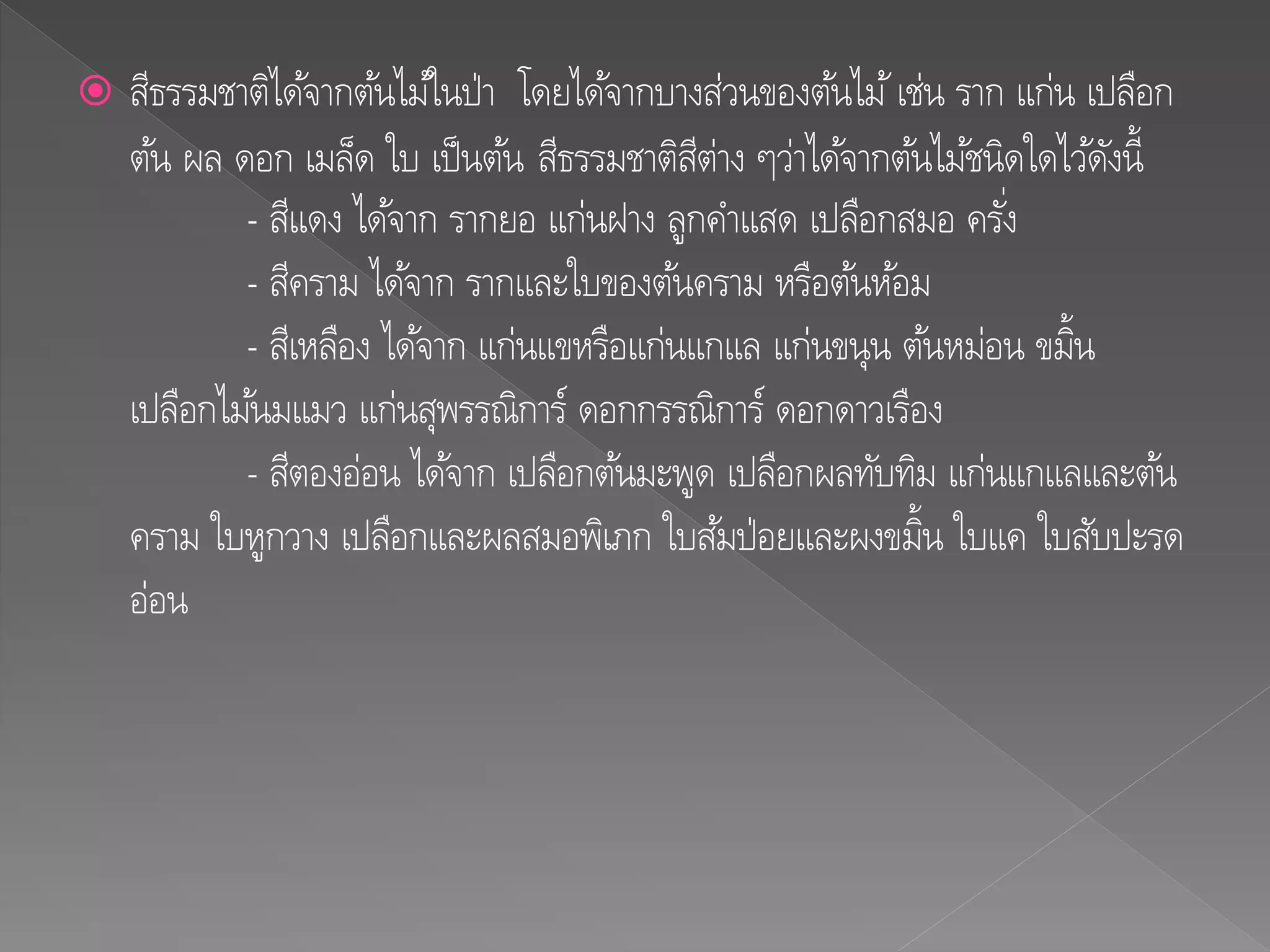  สีธรรมชาติได้จากต้นไม้ในป่า โดยได้จากบางส่วนของต้นไม้เช่น ราก แก่น เปลือก
ต้น ผล ดอก เมล็ด ใบ เป็นต้น สีธรรมชาติสีต่าง ๆว่าได้จากต้นไม้ชนิดใดไว้ดังนี้
- สีแดง ได้จาก รากยอ แก่นฝาง ลูกคาแสด เปลือกสมอ ครั่ง
- สีคราม ได้จาก รากและใบของต้นคราม หรือต้นห้อม
- สีเหลือง ได้จาก แก่นแขหรือแก่นแกแล แก่นขนุน ต้นหม่อน ขมิ้น
เปลือกไม้นมแมว แก่นสุพรรณิการ์ ดอกกรรณิการ์ ดอกดาวเรือง
- สีตองอ่อน ได้จาก เปลือกต้นมะพูด เปลือกผลทับทิม แก่นแกแลและต้น
คราม ใบหูกวาง เปลือกและผลสมอพิเภก ใบส้มป่อยและผงขมิ้น ใบแค ใบสับปะรด
อ่อน
 