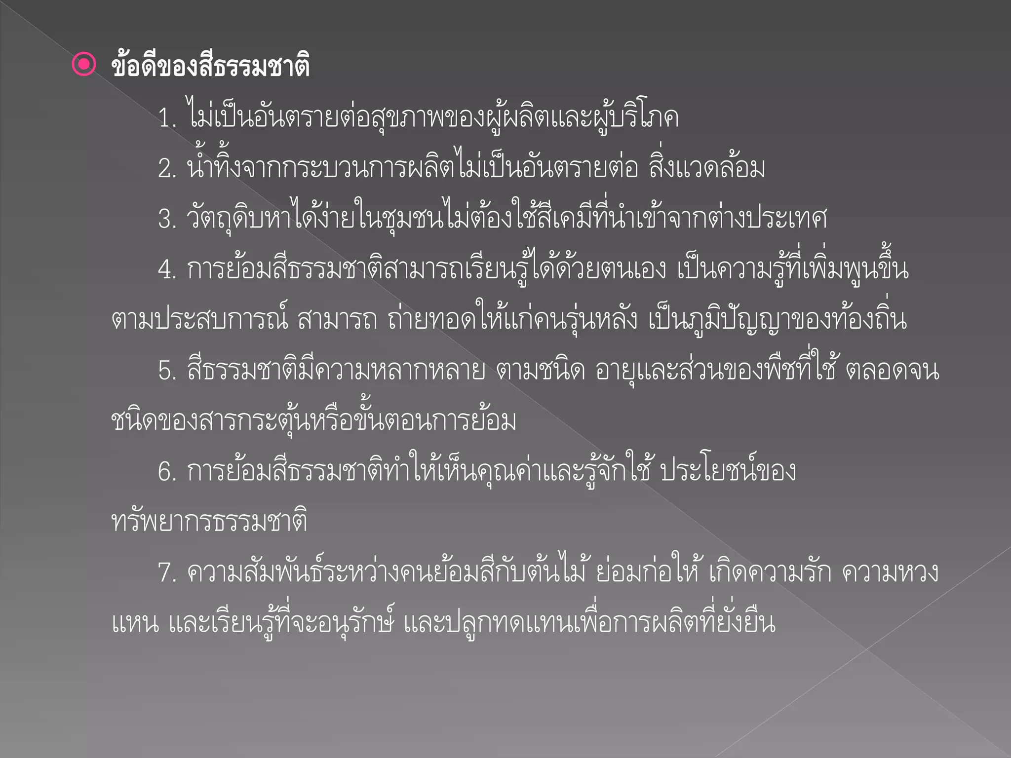  ข้อดีของสีธรรมชำติ
1. ไม่เป็นอันตรายต่อสุขภาพของผู้ผลิตและผู้บริโภค
2. น้าทิ้งจากกระบวนการผลิตไม่เป็นอันตรายต่อ สิ่งแวดล้อม
3. วัตถุดิบหาได้ง่ายในชุมชนไม่ต้องใช้สีเคมีที่นาเข้าจากต่างประเทศ
4. การย้อมสีธรรมชาติสามารถเรียนรู้ได้ด้วยตนเอง เป็นความรู้ที่เพิ่มพูนขึ้น
ตามประสบการณ์ สามารถ ถ่ายทอดให้แก่คนรุ่นหลัง เป็นภูมิปัญญาของท้องถิ่น
5. สีธรรมชาติมีความหลากหลาย ตามชนิด อายุและส่วนของพืชที่ใช้ตลอดจน
ชนิดของสารกระตุ้นหรือขั้นตอนการย้อม
6. การย้อมสีธรรมชาติทาให้เห็นคุณค่าและรู้จักใช้ประโยชน์ของ
ทรัพยากรธรรมชาติ
7. ความสัมพันธ์ระหว่างคนย้อมสีกับต้นไม้ย่อมก่อให้เกิดความรัก ความหวง
แหน และเรียนรู้ที่จะอนุรักษ์ และปลูกทดแทนเพื่อการผลิตที่ยั่งยืน
 