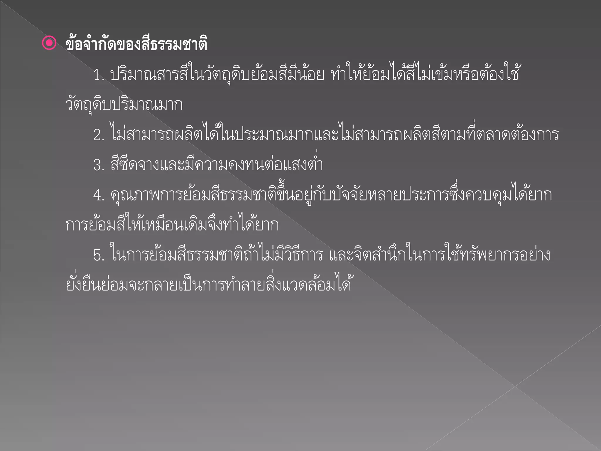  ข้อจำกัดของสีธรรมชำติ
1. ปริมาณสารสีในวัตถุดิบย้อมสีมีน้อย ทาให้ย้อมได้สีไม่เข้มหรือต้องใช้
วัตถุดิบปริมาณมาก
2. ไม่สามารถผลิตได้ในประมาณมากและไม่สามารถผลิตสีตามที่ตลาดต้องการ
3. สีซีดจางและมีความคงทนต่อแสงต่า
4. คุณภาพการย้อมสีธรรมชาติขึ้นอยู่กับปัจจัยหลายประการซึ่งควบคุมได้ยาก
การย้อมสีให้เหมือนเดิมจึงทาได้ยาก
5. ในการย้อมสีธรรมชาติถ้าไม่มีวิธีการ และจิตสานึกในการใช้ทรัพยากรอย่าง
ยั่งยืนย่อมจะกลายเป็นการทาลายสิ่งแวดล้อมได้
 