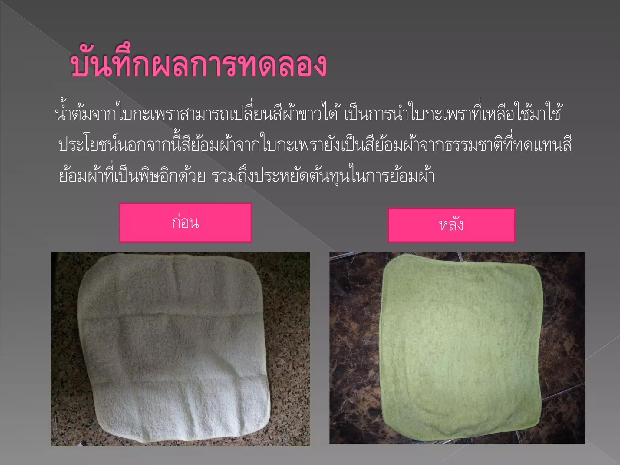 น้าต้มจากใบกะเพราสามารถเปลี่ยนสีผ้าขาวได้เป็นการนาใบกะเพราที่เหลือใช้มาใช้
ประโยชน์นอกจากนี้สีย้อมผ้าจากใบกะเพรายังเป็นสีย้อมผ้าจากธรรมชาติที่ทดแทนสี
ย้อมผ้าที่เป็นพิษอีกด้วย รวมถึงประหยัดต้นทุนในการย้อมผ้า
ก่อน หลัง
 