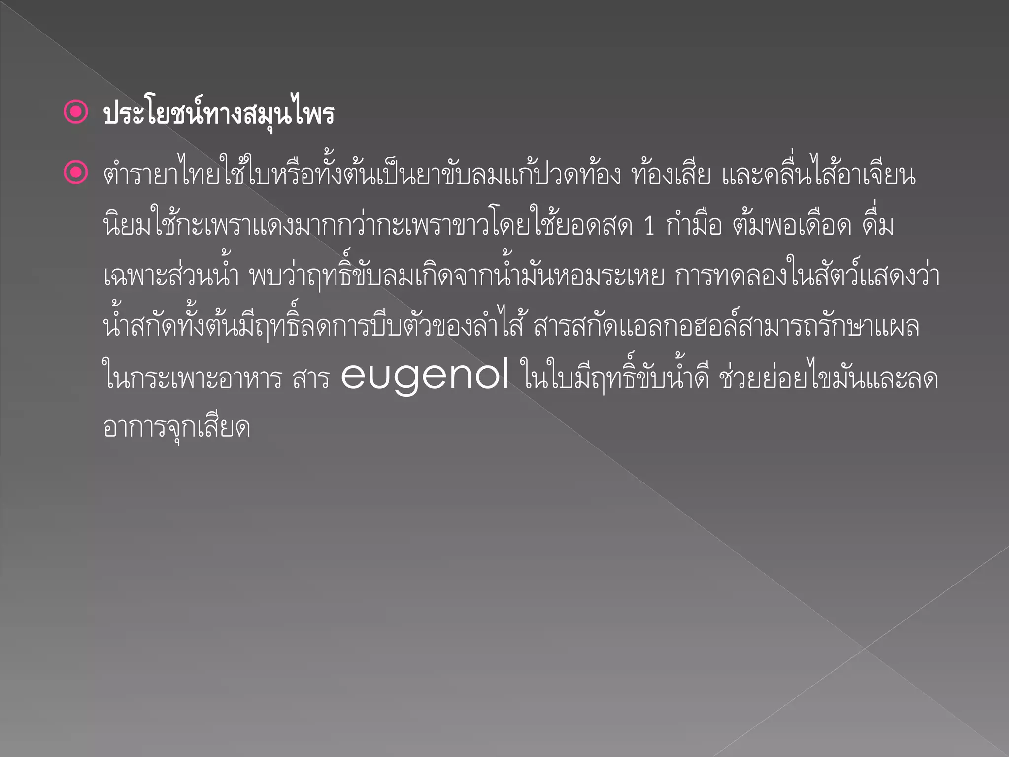  ประโยชน์ทำงสมุนไพร
 ตารายาไทยใช้ใบหรือทั้งต้นเป็นยาขับลมแก้ปวดท้อง ท้องเสีย และคลื่นไส้อาเจียน
นิยมใช้กะเพราแดงมากกว่ากะเพราขาวโดยใช้ยอดสด 1 กามือ ต้มพอเดือด ดื่ม
เฉพาะส่วนน้า พบว่าฤทธิ์ขับลมเกิดจากน้ามันหอมระเหย การทดลองในสัตว์แสดงว่า
น้าสกัดทั้งต้นมีฤทธิ์ลดการบีบตัวของลาไส้สารสกัดแอลกอฮอล์สามารถรักษาแผล
ในกระเพาะอาหาร สาร eugenol ในใบมีฤทธิ์ขับน้าดี ช่วยย่อยไขมันและลด
อาการจุกเสียด
 