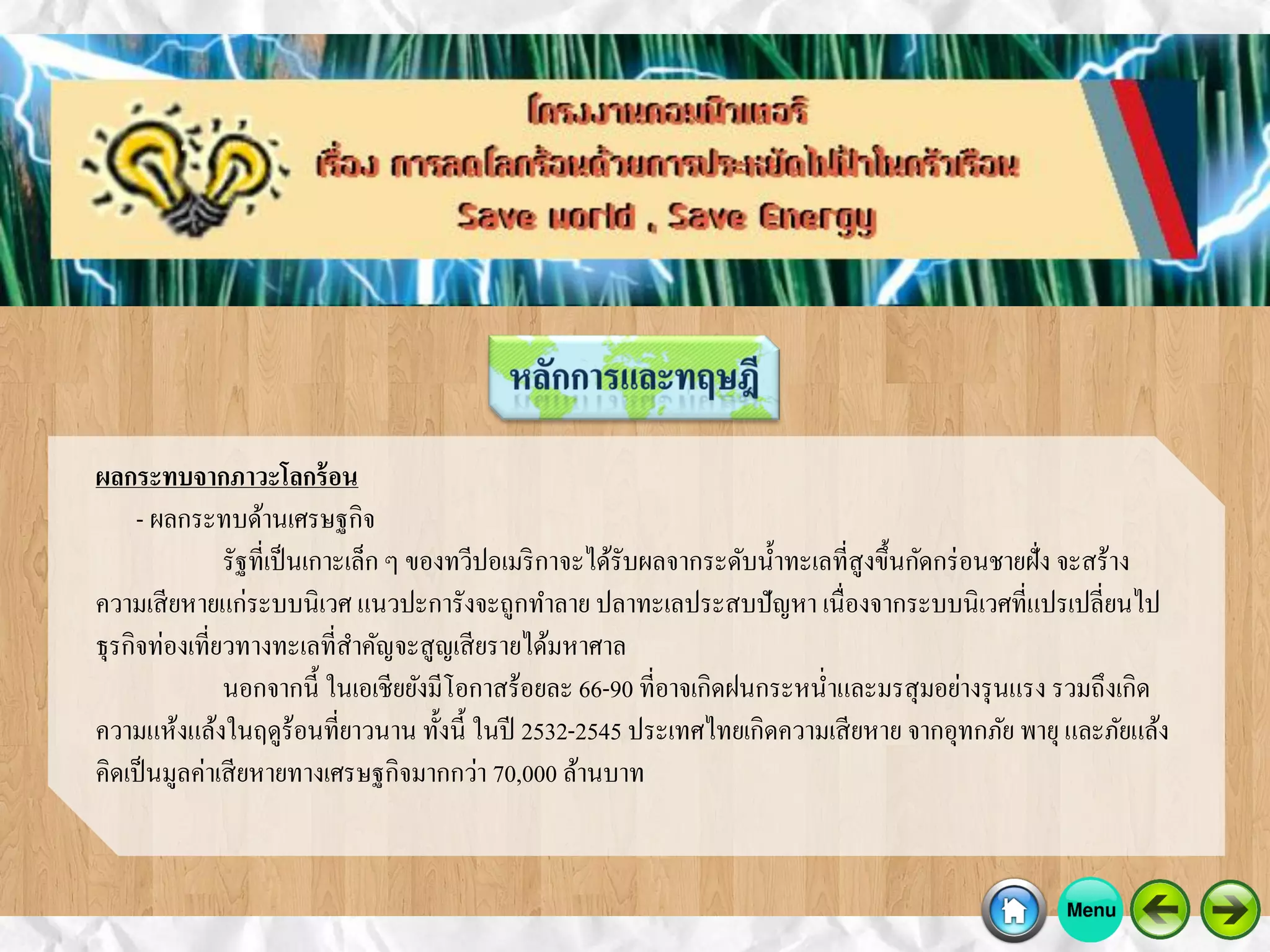 ผลกระทบจากภาวะโลกร้อน
- ผลกระทบด้านเศรษฐกิจ
รัฐที่เป็นเกาะเล็ก ๆ ของทวีปอเมริกาจะได้รับผลจากระดับน้าทะเลที่สูงขึ้นกัดกร่อนชายฝั่ง จะสร้าง
ความเสียหายแก่ระบบนิเวศ แนวปะการังจะถูกทาลาย ปลาทะเลประสบปัญหา เนื่องจากระบบนิเวศที่แปรเปลี่ยนไป
ธุรกิจท่องเที่ยวทางทะเลที่สาคัญจะสูญเสียรายได้มหาศาล
นอกจากนี้ ในเอเชียยังมีโอกาสร้อยละ 66-90 ที่อาจเกิดฝนกระหน่าและมรสุมอย่างรุนแรง รวมถึงเกิด
ความแห้งแล้งในฤดูร้อนที่ยาวนาน ทั้งนี้ ในปี 2532-2545 ประเทศไทยเกิดความเสียหาย จากอุทกภัย พายุและภัยแล้ง
คิดเป็นมูลค่าเสียหายทางเศรษฐกิจมากกว่า 70,000 ล้านบาท
 