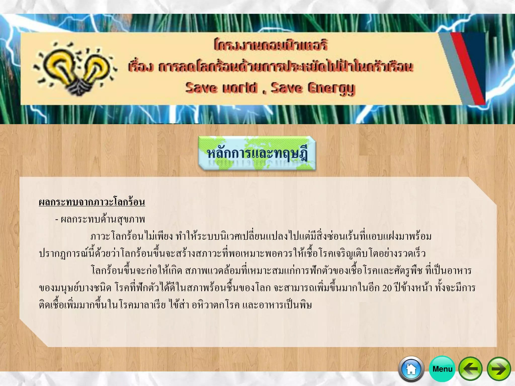 ผลกระทบจากภาวะโลกร้อน
- ผลกระทบด้านสุขภาพ
ภาวะโลกร้อนไม่เพียง ทาให้ระบบนิเวศเปลี่ยนแปลงไปแต่มีสิ่งซ่อนเร้นที่แอบแฝงมาพร้อม
ปรากฏการณ์นี้ด้วยว่าโลกร้อนขึ้นจะสร้างสภาวะที่พอเหมาะพอควรให้เชื้อโรคเจริญเติบโตอย่างรวดเร็ว
โลกร้อนขึ้นจะก่อให้เกิด สภาพแวดล้อมที่เหมาะสมแก่การฟักตัวของเชื้อโรคและศัตรูพืช ที่เป็นอาหาร
ของมนุษย์บางชนิด โรคที่ฟักตัวได้ดีในสภาพร้อนชื้นของโลก จะสามารถเพิ่มขึ้นมากในอีก 20 ปีข้างหน้า ทั้งจะมีการ
ติดเชื้อเพิ่มมากขึ้นในโรคมาลาเรีย ไข้ส่า อหิวาตกโรค และอาหารเป็นพิษ
 