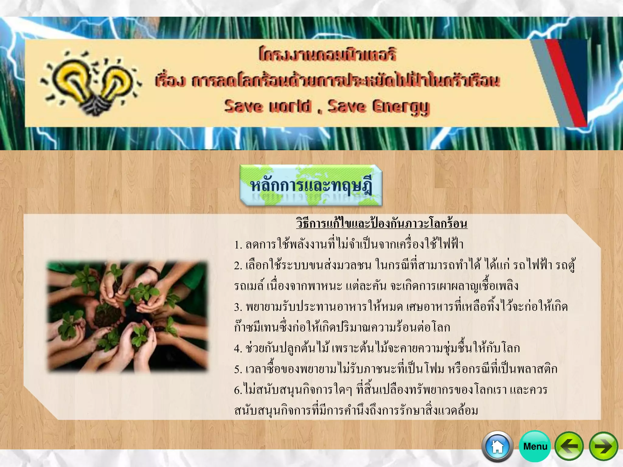 วิธีการแก้ไขและป้ องกันภาวะโลกร้อน
1. ลดการใช้พลังงานที่ไม่จาเป็นจากเครื่องใช้ไฟฟ้า
2. เลือกใช้ระบบขนส่งมวลชน ในกรณีที่สามารถทาได้ได้แก่ รถไฟฟ้า รถตู้
รถเมล์เนื่องจากพาหนะ แต่ละคัน จะเกิดการเผาผลาญเชื้อเพลิง
3. พยายามรับประทานอาหารให้หมด เศษอาหารที่เหลือทิ้งไว้จะก่อให้เกิด
ก๊าซมีเทนซึ่งก่อให้เกิดปริมาณความร้อนต่อโลก
4. ช่วยกันปลูกต้นไม้เพราะต้นไม้จะคายความชุ่มชื้นให้กับโลก
5. เวลาซื้อของพยายามไม่รับภาชนะที่เป็นโฟม หรือกรณีที่เป็นพลาสติก
6.ไม่สนับสนุนกิจการใดๆ ที่สิ้นเปลืองทรัพยากรของโลกเรา และควร
สนับสนุนกิจการที่มีการคานึงถึงการรักษาสิ่งแวดล้อม
 