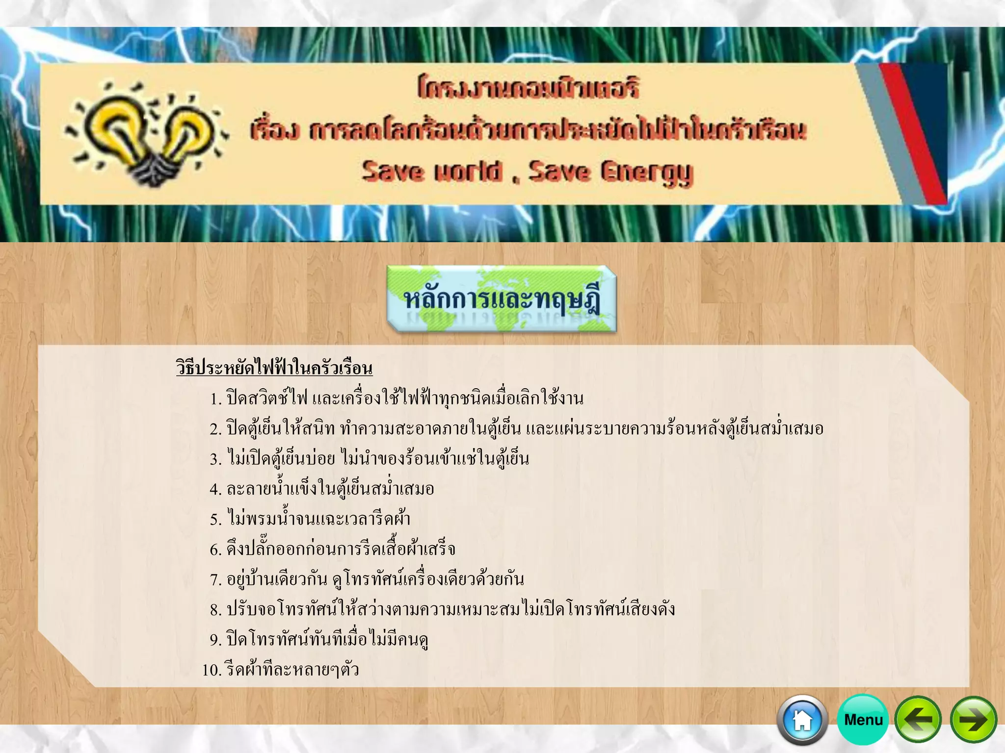 วิธีประหยัดไฟฟ้ าในครัวเรือน
1. ปิดสวิตช์ไฟ และเครื่องใช้ไฟฟ้าทุกชนิดเมื่อเลิกใช้งาน
2. ปิดตู้เย็นให้สนิท ทาความสะอาดภายในตู้เย็น และแผ่นระบายความร้อนหลังตู้เย็นสม่าเสมอ
3. ไม่เปิดตู้เย็นบ่อย ไม่นาของร้อนเข้าแช่ในตู้เย็น
4. ละลายน้าแข็งในตู้เย็นสม่าเสมอ
5. ไม่พรมน้าจนแฉะเวลารีดผ้า
6. ดึงปลั๊กออกก่อนการรีดเสื้อผ้าเสร็จ
7. อยู่บ้านเดียวกัน ดูโทรทัศน์เครื่องเดียวด้วยกัน
8. ปรับจอโทรทัศน์ให้สว่างตามความเหมาะสมไม่เปิดโทรทัศน์เสียงดัง
9. ปิดโทรทัศน์ทันทีเมื่อไม่มีคนดู
10. รีดผ้าทีละหลายๆตัว
 