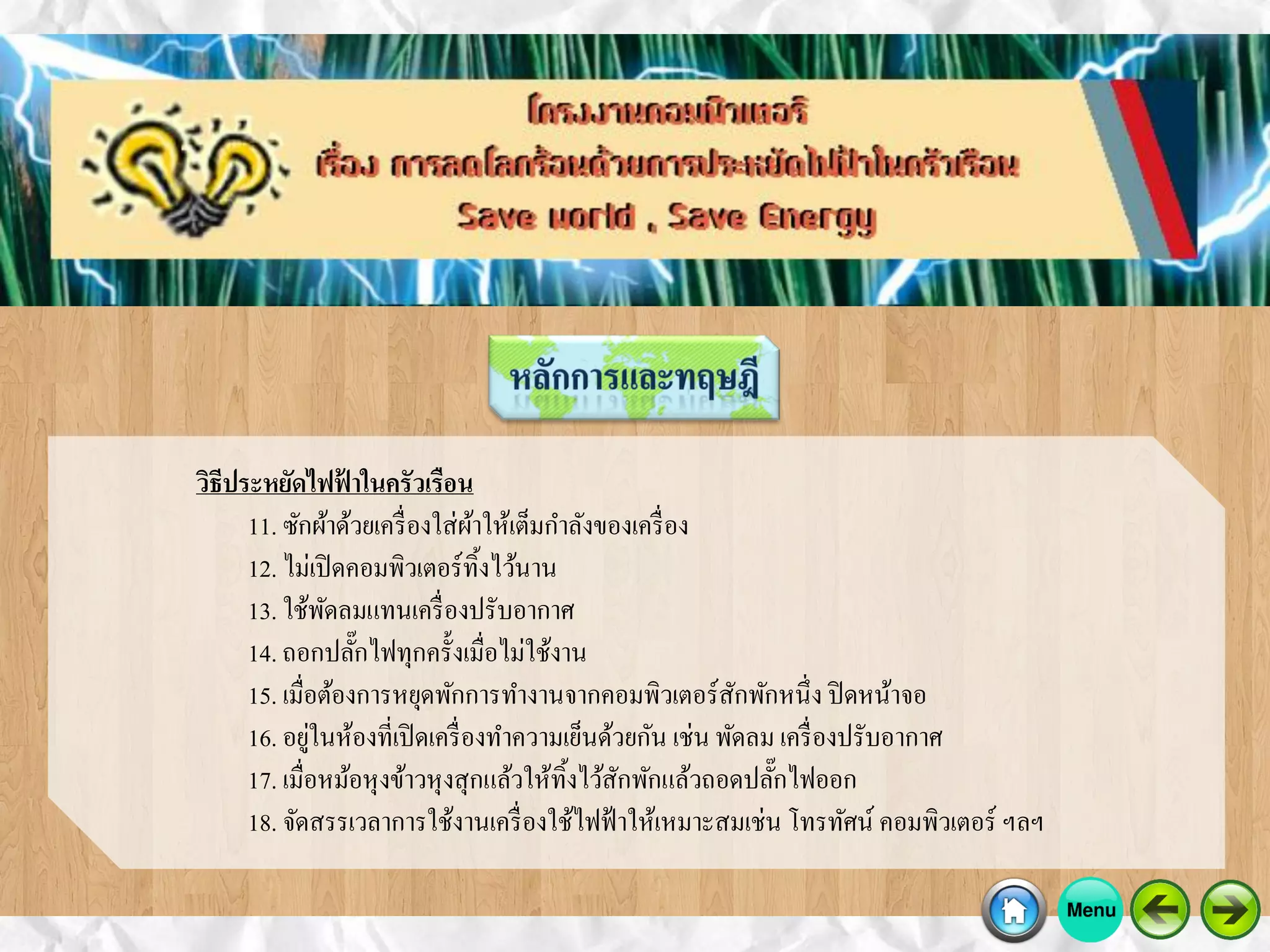 วิธีประหยัดไฟฟ้ าในครัวเรือน
11. ซักผ้าด้วยเครื่องใส่ผ้าให้เต็มกาลังของเครื่อง
12. ไม่เปิดคอมพิวเตอร์ทิ้งไว้นาน
13. ใช้พัดลมแทนเครื่องปรับอากาศ
14. ถอกปลั๊กไฟทุกครั้งเมื่อไม่ใช้งาน
15. เมื่อต้องการหยุดพักการทางานจากคอมพิวเตอร์สักพักหนึ่ง ปิดหน้าจอ
16. อยู่ในห้องที่เปิดเครื่องทาความเย็นด้วยกัน เช่น พัดลม เครื่องปรับอากาศ
17. เมื่อหม้อหุงข้าวหุงสุกแล้วให้ทิ้งไว้สักพักแล้วถอดปลั๊กไฟออก
18. จัดสรรเวลาการใช้งานเครื่องใช้ไฟฟ้าให้เหมาะสมเช่น โทรทัศน์ คอมพิวเตอร์ ฯลฯ
 