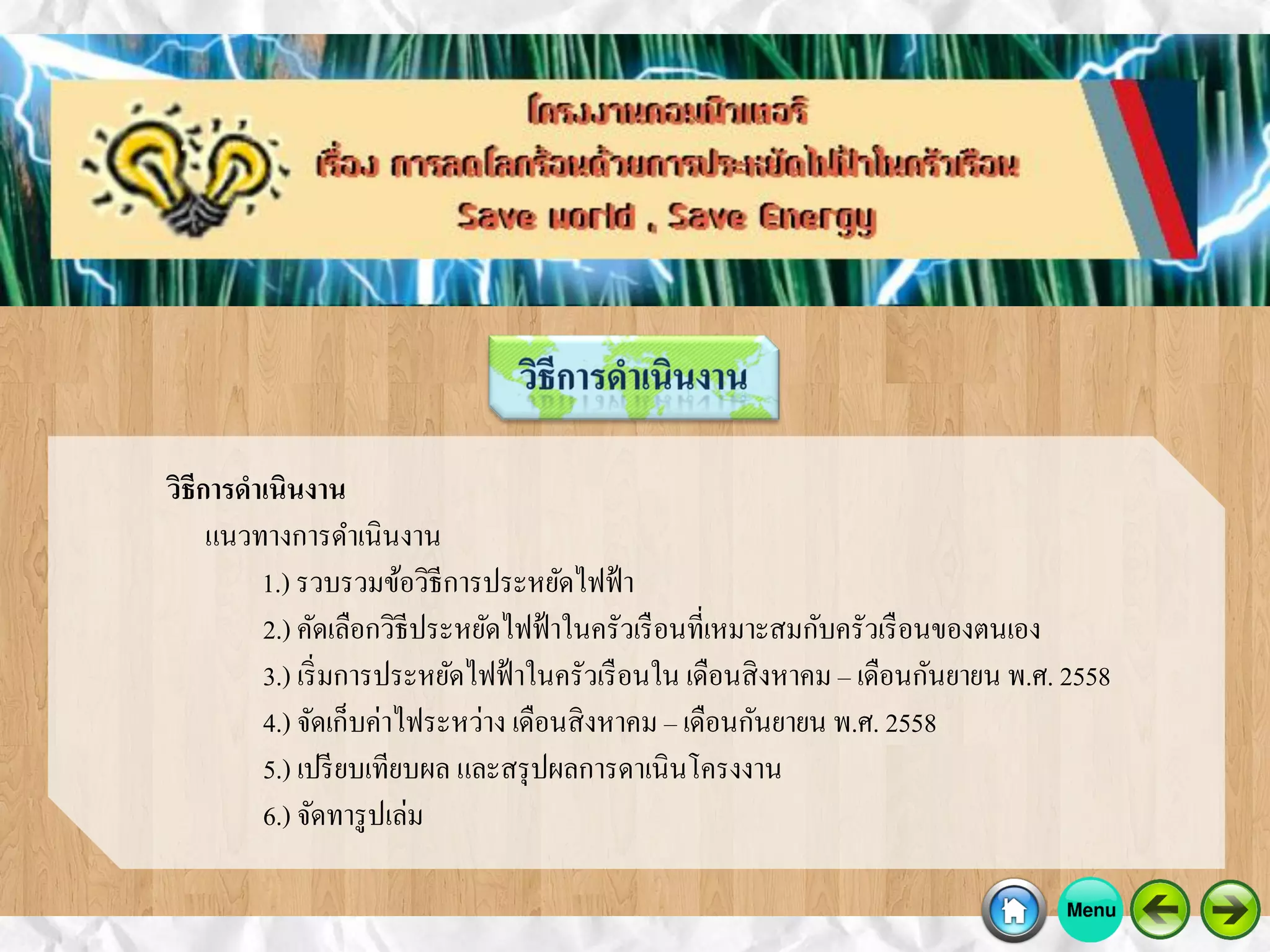 วิธีการดาเนินงาน
แนวทางการดาเนินงาน
1.) รวบรวมข้อวิธีการประหยัดไฟฟ้า
2.) คัดเลือกวิธีประหยัดไฟฟ้าในครัวเรือนที่เหมาะสมกับครัวเรือนของตนเอง
3.) เริ่มการประหยัดไฟฟ้าในครัวเรือนใน เดือนสิงหาคม – เดือนกันยายน พ.ศ. 2558
4.) จัดเก็บค่าไฟระหว่าง เดือนสิงหาคม – เดือนกันยายน พ.ศ. 2558
5.) เปรียบเทียบผล และสรุปผลการดาเนินโครงงาน
6.) จัดทารูปเล่ม
 