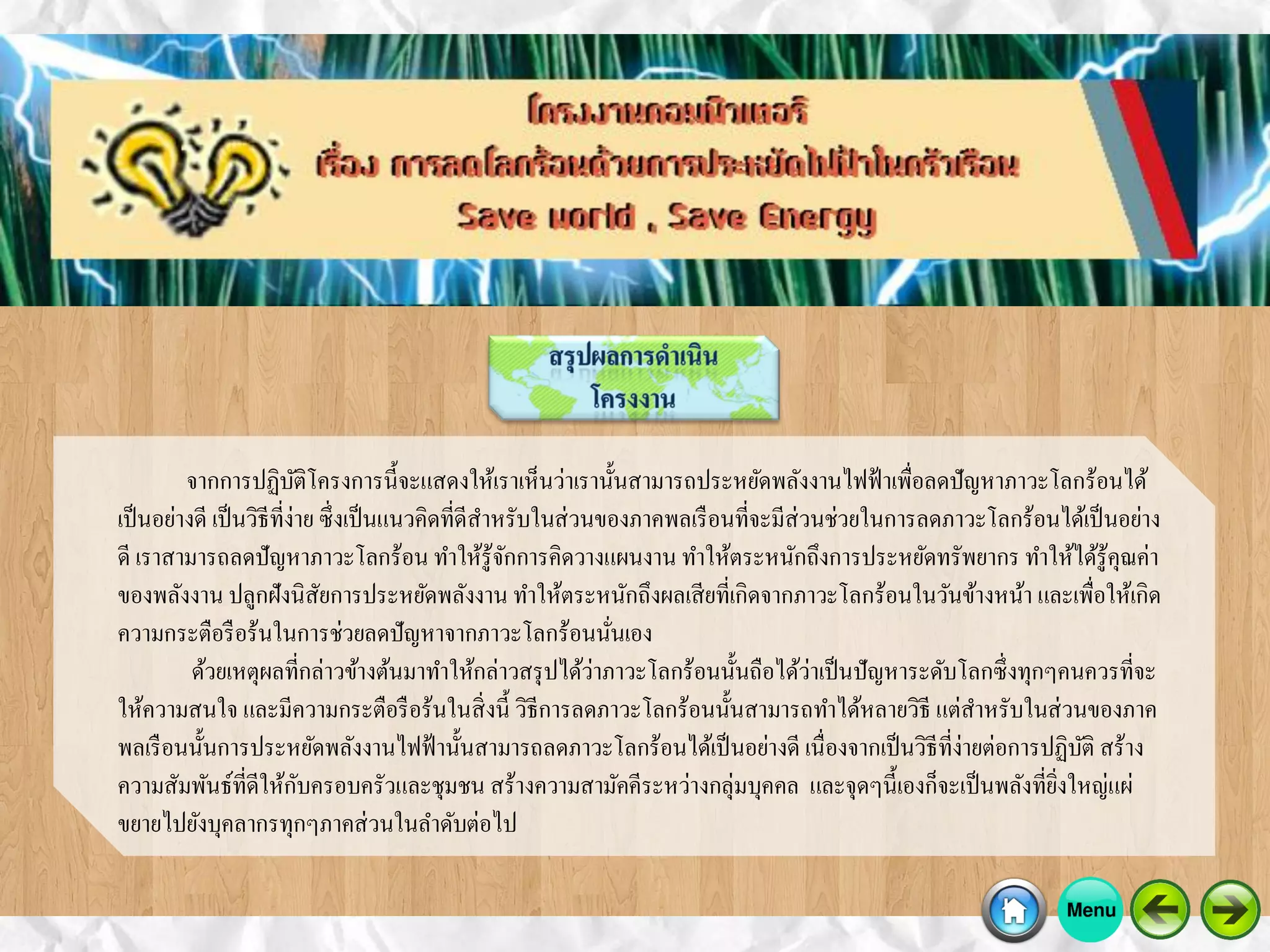 จากการปฏิบัติโครงการนี้จะแสดงให้เราเห็นว่าเรานั้นสามารถประหยัดพลังงานไฟฟ้าเพื่อลดปัญหาภาวะโลกร้อนได้
เป็นอย่างดี เป็นวิธีที่ง่าย ซึ่งเป็นแนวคิดที่ดีสาหรับในส่วนของภาคพลเรือนที่จะมีส่วนช่วยในการลดภาวะโลกร้อนได้เป็นอย่าง
ดี เราสามารถลดปัญหาภาวะโลกร้อน ทาให้รู้จักการคิดวางแผนงาน ทาให้ตระหนักถึงการประหยัดทรัพยากร ทาให้ได้รู้คุณค่า
ของพลังงาน ปลูกฝังนิสัยการประหยัดพลังงาน ทาให้ตระหนักถึงผลเสียที่เกิดจากภาวะโลกร้อนในวันข้างหน้า และเพื่อให้เกิด
ความกระตือรือร้นในการช่วยลดปัญหาจากภาวะโลกร้อนนั่นเอง
ด้วยเหตุผลที่กล่าวข้างต้นมาทาให้กล่าวสรุปได้ว่าภาวะโลกร้อนนั้นถือได้ว่าเป็นปัญหาระดับโลกซึ่งทุกๆคนควรที่จะ
ให้ความสนใจ และมีความกระตือรือร้นในสิ่งนี้ วิธีการลดภาวะโลกร้อนนั้นสามารถทาได้หลายวิธี แต่สาหรับในส่วนของภาค
พลเรือนนั้นการประหยัดพลังงานไฟฟ้านั้นสามารถลดภาวะโลกร้อนได้เป็นอย่างดี เนื่องจากเป็นวิธีที่ง่ายต่อการปฏิบัติ สร้าง
ความสัมพันธ์ที่ดีให้กับครอบครัวและชุมชน สร้างความสามัคคีระหว่างกลุ่มบุคคล และจุดๆนี้เองก็จะเป็นพลังที่ยิ่งใหญ่แผ่
ขยายไปยังบุคลากรทุกๆภาคส่วนในลาดับต่อไป
 