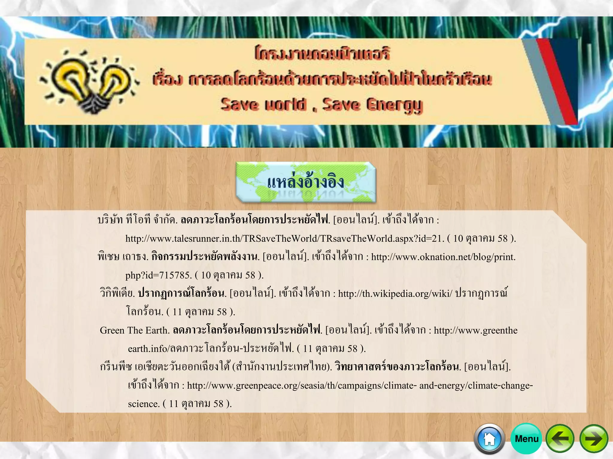 บริษัท ทีโอที จากัด. ลดภาวะโลกร้อนโดยการประหยัดไฟ. [ออนไลน์]. เข้าถึงได้จาก :
http://www.talesrunner.in.th/TRSaveTheWorld/TRsaveTheWorld.aspx?id=21. ( 10 ตุลาคม 58 ).
พิเชษ เถาธง. กิจกรรมประหยัดพลังงาน. [ออนไลน์]. เข้าถึงได้จาก : http://www.oknation.net/blog/print.
php?id=715785. ( 10 ตุลาคม 58 ).
วิกิพิเดีย. ปรากฏการณ์โลกร้อน. [ออนไลน์]. เข้าถึงได้จาก : http://th.wikipedia.org/wiki/ ปรากฏการณ์
โลกร้อน. ( 11 ตุลาคม 58 ).
Green The Earth. ลดภาวะโลกร้อนโดยการประหยัดไฟ. [ออนไลน์]. เข้าถึงได้จาก : http://www.greenthe
earth.info/ลดภาวะโลกร้อน-ประหยัดไฟ. ( 11 ตุลาคม 58 ).
กรีนพีซ เอเชียตะวันออกเฉียงใต้(สานักงานประเทศไทย). วิทยาศาสตร์ของภาวะโลกร้อน. [ออนไลน์].
เข้าถึงได้จาก : http://www.greenpeace.org/seasia/th/campaigns/climate- and-energy/climate-change-
science. ( 11 ตุลาคม 58 ).
 