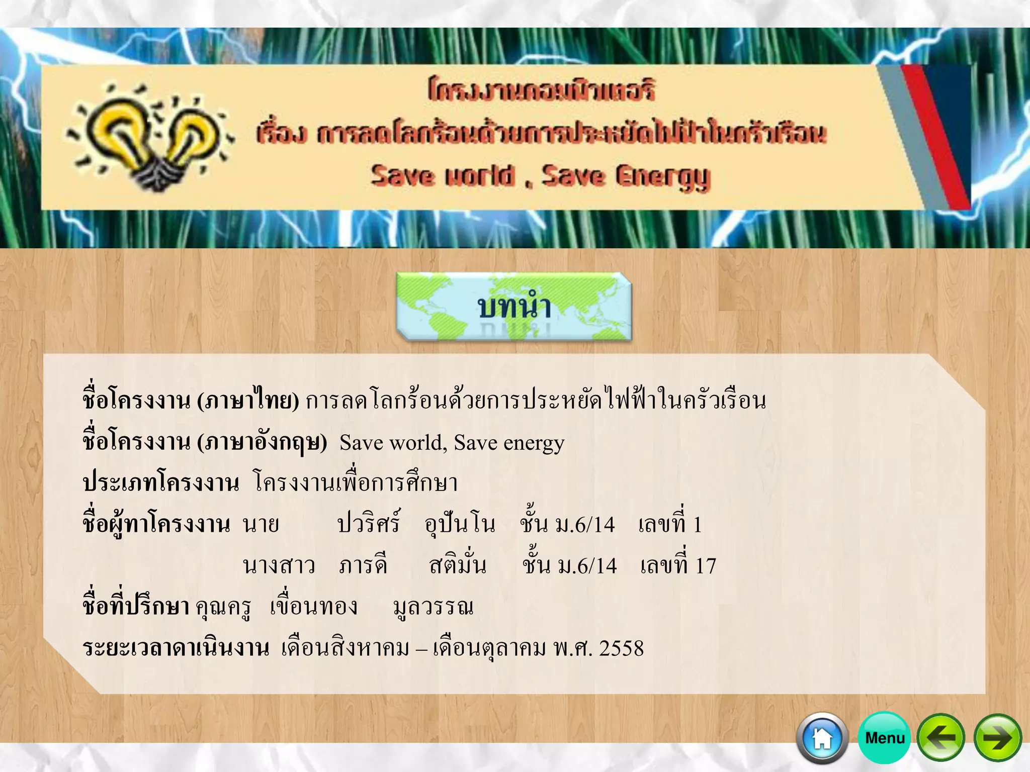 ชื่อโครงงาน (ภาษาไทย) การลดโลกร้อนด้วยการประหยัดไฟฟ้าในครัวเรือน
ชื่อโครงงาน (ภาษาอังกฤษ) Save world, Save energy
ประเภทโครงงาน โครงงานเพื่อการศึกษา
ชื่อผู้ทาโครงงาน นาย ปวริศร์ อุปันโน ชั้น ม.6/14 เลขที่ 1
นางสาว ภารดี สติมั่น ชั้น ม.6/14 เลขที่ 17
ชื่อที่ปรึกษา คุณครู เขื่อนทอง มูลวรรณ
ระยะเวลาดาเนินงาน เดือนสิงหาคม – เดือนตุลาคม พ.ศ. 2558
 
