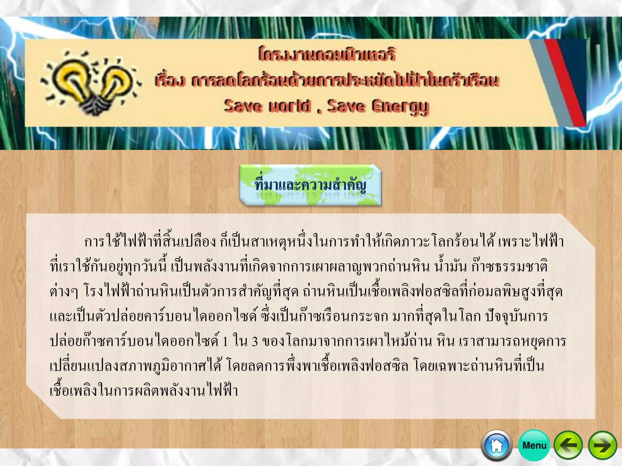 การใช้ไฟฟ้าที่สิ้นเปลือง ก็เป็นสาเหตุหนึ่งในการทาให้เกิดภาวะโลกร้อนได้เพราะไฟฟ้า
ที่เราใช้กันอยู่ทุกวันนี้ เป็นพลังงานที่เกิดจากการเผาผลาญพวกถ่านหิน น้ามัน ก๊าซธรรมชาติ
ต่างๆ โรงไฟฟ้าถ่านหินเป็นตัวการสาคัญที่สุด ถ่านหินเป็นเชื้อเพลิงฟอสซิลที่ก่อมลพิษสูงที่สุด
และเป็นตัวปล่อยคาร์บอนไดออกไซด์ ซึ่งเป็นก๊าซเรือนกระจก มากที่สุดในโลก ปัจจุบันการ
ปล่อยก๊าซคาร์บอนไดออกไซด์1 ใน 3 ของโลกมาจากการเผาไหม้ถ่าน หิน เราสามารถหยุดการ
เปลี่ยนแปลงสภาพภูมิอากาศได้โดยลดการพึ่งพาเชื้อเพลิงฟอสซิล โดยเฉพาะถ่านหินที่เป็น
เชื้อเพลิงในการผลิตพลังงานไฟฟ้า
 