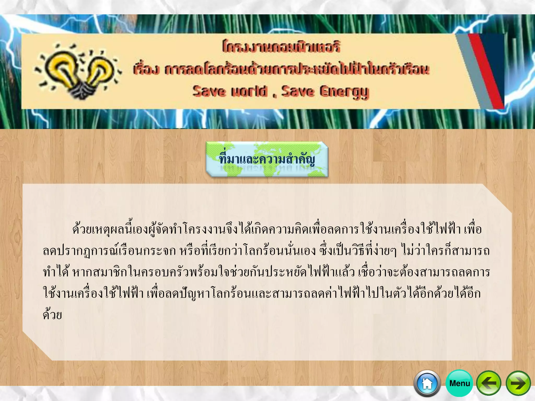 ด้วยเหตุผลนี้เองผู้จัดทาโครงงานจึงได้เกิดความคิดเพื่อลดการใช้งานเครื่องใช้ไฟฟ้า เพื่อ
ลดปรากฏการณ์เรือนกระจก หรือที่เรียกว่าโลกร้อนนั่นเอง ซึ่งเป็นวิธีที่ง่ายๆ ไม่ว่าใครก็สามารถ
ทาได้หากสมาชิกในครอบครัวพร้อมใจช่วยกันประหยัดไฟฟ้าแล้ว เชื่อว่าจะต้องสามารถลดการ
ใช้งานเครื่องใช้ไฟฟ้า เพื่อลดปัญหาโลกร้อนและสามารถลดค่าไฟฟ้าไปในตัวได้อีกด้วยได้อีก
ด้วย
 