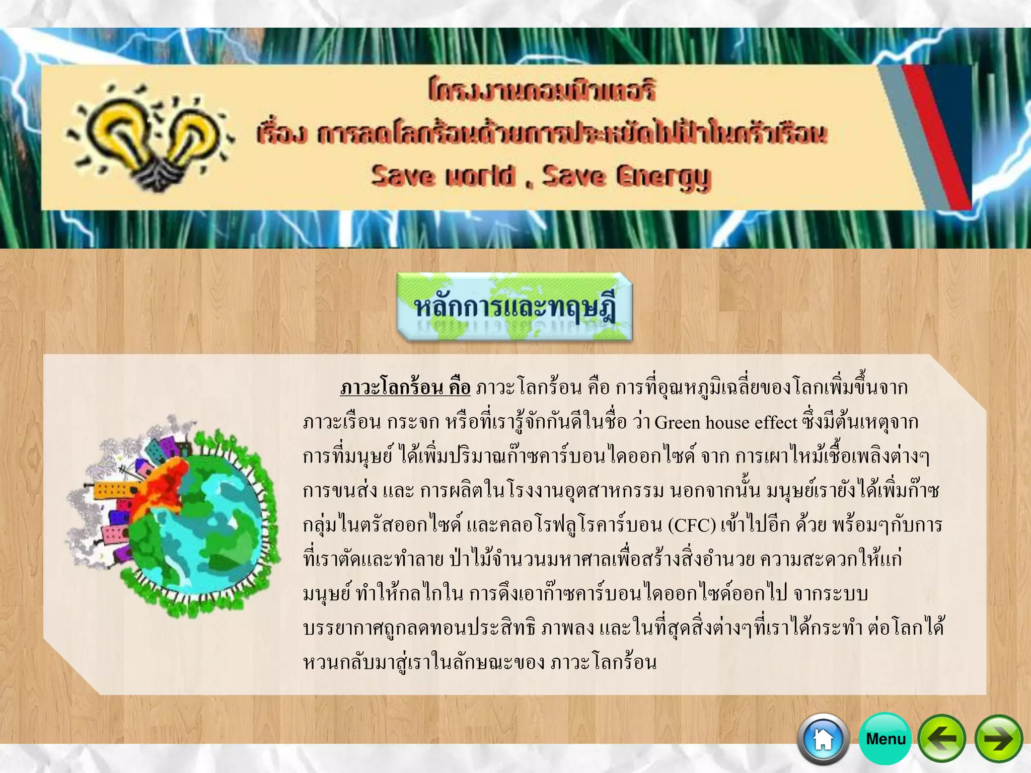 ภาวะโลกร้อน คือ ภาวะโลกร้อน คือ การที่อุณหภูมิเฉลี่ยของโลกเพิ่มขึ้นจาก
ภาวะเรือน กระจก หรือที่เรารู้จักกันดีในชื่อ ว่าGreen house effectซึ่งมีต้นเหตุจาก
การที่มนุษย์ได้เพิ่มปริมาณก๊าซคาร์บอนไดออกไซด์ จาก การเผาไหม้เชื้อเพลิงต่างๆ
การขนส่ง และ การผลิตในโรงงานอุตสาหกรรม นอกจากนั้น มนุษย์เรายังได้เพิ่มก๊าซ
กลุ่มไนตรัสออกไซด์ และคลอโรฟลูโรคาร์บอน (CFC) เข้าไปอีก ด้วย พร้อมๆกับการ
ที่เราตัดและทาลาย ป่าไม้จานวนมหาศาลเพื่อสร้างสิ่งอานวย ความสะดวกให้แก่
มนุษย์ทาให้กลไกใน การดึงเอาก๊าซคาร์บอนไดออกไซด์ออกไป จากระบบ
บรรยากาศถูกลดทอนประสิทธิ ภาพลง และในที่สุดสิ่งต่างๆที่เราได้กระทา ต่อโลกได้
หวนกลับมาสู่เราในลักษณะของ ภาวะโลกร้อน
 
