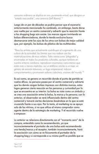 consumo ordinario se duplica en oro, puramente virtual, que designa un
“estado inaccesible”, una carencia (Jeff Koons).”5
Luego de un par de décadas se podría pensar que el escenario
anteriormente mencionado ha cambiado, sin embargo, basta darse
una vuelta por un centro comercial y advertir que la reacción frente
a las shopping bags aún existe. Las marcas siguen invirtiendo en
bolsas diferenciadoras, donde la tienda exclusiva busca
desmarcarse ante los ojos de los otros con bolsas de mejor calidad
que, por ejemplo, las bolsas de plástico de las multitiendas.
“Para los artistas que actualmente contribuyen al surgimiento de una
cultura de la actividad, las formas que nos rodean son las
materializaciones de esos relatos. Tales narraciones "plegadas" y
encerradas en todos los productos culturales, aunque también en
nuestro entorno cotidiano, reproducen escenarios comunitarios que
están más o menos implícitos: así un teléfono celular o un traje, un
género de emisión televisiva, un logo empresarial, inducen
comportamientos y promueven valores colectivos, visiones del mundo.”6
Es así como, se genera un recorrido donde el punto de partida se
vuelve difuso. La persona pasea por el centro comercial y advierte
que los demás cargan bolsas impresas con distintas marcas, estos
logos generan cierta reacción en las personas y curiosidad por lo
que se encuentra en su interior. La bolsa es vista como un símbolo y
se crea una asociación entre la bolsa, la marca y la persona; con lo
anterior, el observador se verá influenciado dentro del centro
comercial y tomará ciertas decisiones basándose en lo que se está
cruzando frente a sus ojos. Por lo tanto, el marketing no se apoya
solo de las vitrinas, si no que utiliza al mismo comprador como
agente dentro de la estrategia de marketing. Y el recorrido vuelve
a empezar.
Lo anterior se relaciona directamente con el “momento cero” de la
compra, entendido como la recomendación, ya que
inconscientemente el portador de una bolsa está recomendando
una tienda/marca y el receptor, también inconscientemente, hará
la asociación con cómo se ve físicamente el portador de la
shopping bag y si corresponde a su mismo perfil es posible que se
5
Ibid. P.27
6
Ibid. P.54
 