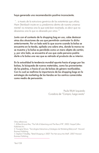 haya generado una recomendación positiva inconsciente.
“… a través de la estructura genérica de las estanterías que utiliza,
Haim Steinbach insiste en su predominio dentro de nuestro universo
mental: no miramos sino lo que está bien mostrado, es decir que no
deseamos sino lo que es deseado por otros.”7
Junto con el contexto de la shopping bag en uso, cabe destacar
otras dos situaciones de uso que permitirán contrastar lo dicho
anteriormente. Por un lado está lo que ocurre cuando la bolsa se
encuentra en la tienda, apilada una sobre otra, donde la marca no
se muestra y la bolsa es percibida como un mero objeto de cartón;
y, por otro lado, se encuentra el uso que cada persona podría
darle a la bolsa una vez que es retirado el producto de su interior.
En la actualidad la tendencia mundial apunta hacia el pago por las
bolsas, la búsqueda de nuevos materiales, como los provenientes
de las piedras, o hacia el uso de bolsas de género reutilizables.
Con lo cual se reafirma la importancia de las shopping bags en la
estrategia de marketing de las tiendas en los centros comerciales
como medio de persuasión.
Paula Wuth Izquierdo
Curadora de “Compro, luego existo”
Otras referencias:
1. Al Ries & Laura Ries, “The Fall of Advertising and The Rise of PR”, 2002. HarperCollins
Publichers Inc.
2. Youngme Moon, “Tecnologías Interactivas y Estrategias de Marketing Relacional”. Harvard
Business Publishing
3. Stephen P. Bradley, “Retail Shopping in 2007: The Net versus the Mall”, 2007. Harvard
Business Publishing
7
Ibid. P.28
 