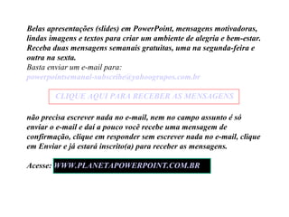 Belas apresentações (slides) em PowerPoint, mensagens motivadoras,
lindas imagens e textos para criar um ambiente de alegria e bem-estar.
Receba duas mensagens semanais gratuitas, uma na segunda-feira e
outra na sexta.
Basta enviar um e-mail para:
powerpointsemanal-subscribe@yahoogrupos.com.br
CLIQUE AQUI PARA RECEBER AS MENSAGENS
não precisa escrever nada no e-mail, nem no campo assunto é só
enviar o e-mail e daí a pouco você recebe uma mensagem de
confirmação, clique em responder sem escrever nada no e-mail, clique
em Enviar e já estará inscrito(a) para receber as mensagens.
Acesse: WWW.PLANETAPOWERPOINT.COM.BR

 
