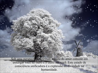 Sob uma perspectiva espiritual, a meta do amor consiste em enxergar você no outro e o outro em você. Este estado de consciência unificadora é a expressão da divindade na humanidade. 