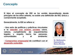 Gustavo A Yepes López – M.B.A.
Concepto
Si bien el concepto de RSE se ha venido desarrollando desde
principios de los años setenta, no existe una definición de RSC única y
comúnmente aceptada.
Generalmente, la RSE se refiere a:
- Una serie de políticas y prácticas vinculadas
a la relación con actores sociales clave,
valores, cumplimiento de requerimientos
legales y respeto hacia las personas,
comunidades y el ambiente;
- Compromiso empresarial de contribuir con el
desarrollo sostenible.
Sr. Wolfensohn,
Expresidente
Banco Mundial
 
