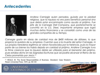 Gustavo A Yepes López – M.B.A.
Antecedentes
Carnegie gasto en obras de caridad mas de $400 millones de dólares, lo que
propicio la quiebra de su empresa. Cuentan que a la muerte del señor Carnegie, ni
sus propios herederos legítimos se vieron favorecidos por la herencia, pues la mayor
parte de sus bienes los había dejado en caridad al prójimo. Andrew Carnegie tuvo
la firme creencia que la riqueza debía ser utilizada para el bienestar del prójimo,
pues estaba dicho en las Sagradas Escrituras que así podría alcanzar el Reino de los
Cielos prometido por Jesús.[1]
[1]
HEALD, M. The Social Responsabilities of Business. Cleveland: Case Westerm
Reserv University Press, 1970. pp. 89-120
Andrew Carnegie quien pensaba, guiado por la piedad
religiosa, que la riqueza no era para beneficio personal sino
que debía estar encaminada como ayuda al prójimo. Fue
jefe de la Carnegie Stell Company, que posteriormente se
convirtió en la U.S. Steel, importante empresa que logró
muchos éxitos financieros y se consolidó como unas de las
grandes compañías de su tiempo.
 