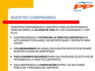CONTRIBUIREMOS A  POTENCIAR LA PRÁCTICA DEPORTIVA  EN ACTIVIDADES POPULARES, DE DEPORTE BASE Y DEPORTE PARA TODOS COLABORAREMOS  EN AQUELLOS EVENTOS DEPORTIVOS DONDE NUESTRA CIUDAD SE IDENTIFIQUE FACILITAREMOS RECURSOS  PARA QUE DIVERSOS COLECTIVOS SE INTEGREN EN LA PRÁCTICA DEPORTIVA EQUILIBRAREMOS LA  FINANCIACIÓN  ENTRE LOS SECTORES PÚBLICOS Y PRIVADOS DEL DEPORTE NUESTRO COMPROMISO NOSOTROS ENTENDEMOS EL DEPORTE COMO UN INSTRUMENTO PARA MEJORAR LA  CALIDAD DE VIDA  DE LOS CIUDADANOS Y, POR ELLO: 