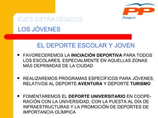 LOS JÓVENES EJES ESTRATÉGICOS FAVORECEREMOS LA  INICIACIÓN DEPORTIVA  PARA TODOS LOS ESCOLARES, ESPECIALMENTE EN AQUELLAS ZONAS MÁS DEPRIMIDAS DE LA CIUDAD REALIZAREMOS PROGRAMAS ESPECÍFICOS PARA JÓVENES, RELATIVOS AL DEPORTE  AVENTURA  Y DEPORTE  TURISMO FOMENTAREMOS EL  DEPORTE UNIVERSITARIO  EN COOPE-RACIÓN CON LA UNIVERSIDAD, CON LA PUESTA AL DÍA DE INFRAESTRUCTURAS Y LA PROMOCIÓN DE DEPORTES DE IMPORTANCIA OLÍMPICA EL DEPORTE ESCOLAR Y JOVEN 