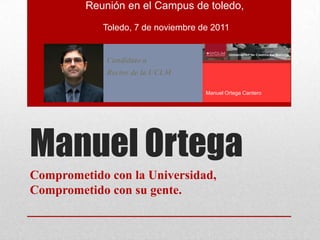Reunión en el Campus de toledo,
            Toledo, 7 de noviembre de 2011


             Candidato a
             Rector de la UCLM

                                    Manuel Ortega Cantero




Manuel Ortega
Comprometido con la Universidad,
Comprometido con su gente.
 