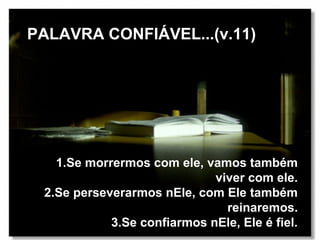 PALAVRA CONFIÁVEL...(v.11)




   1.Se morrermos com ele, vamos também
                             viver com ele.
 2.Se perseverarmos nEle, com Ele também
                               reinaremos.
            3.Se confiarmos nEle, Ele é fiel.
 
