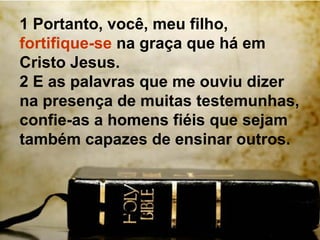 1 Portanto, você, meu filho,
fortifique-se na graça que há em
Cristo Jesus.
2 E as palavras que me ouviu dizer
na presença de muitas testemunhas,
confie-as a homens fiéis que sejam
também capazes de ensinar outros.
 