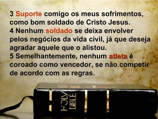 3 Suporte comigo os meus sofrimentos,
como bom soldado de Cristo Jesus.
4 Nenhum soldado se deixa envolver
pelos negócios da vida civil, já que deseja
agradar aquele que o alistou.
5 Semelhantemente, nenhum atleta é
coroado como vencedor, se não competir
de acordo com as regras.
 