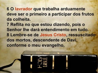 6 O lavrador que trabalha arduamente
deve ser o primeiro a participar dos frutos
da colheita.
7 Reflita no que estou dizendo, pois o
Senhor lhe dará entendimento em tudo.
8 Lembre-se de Jesus Cristo, ressuscitado
dos mortos, descendente de Davi,
conforme o meu evangelho,
 