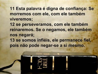11 Esta palavra é digna de confiança: Se
morremos com ele, com ele também
viveremos;
12 se perseveramos, com ele também
reinaremos. Se o negamos, ele também
nos negará;
13 se somos infiéis, ele permanece fiel,
pois não pode negar-se a si mesmo.
 