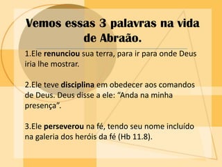 PERSEVERANÇA.Vemos essas 3 palavras na vida de Abraão.1.Ele renunciou sua terra, para ir para onde Deus iria lhe mostrar.2.Ele teve disciplina em obedecer aos comandos de Deus. Deus disse a ele: “Anda na minha presença”.3.Ele perseverou na fé, tendo seu nome incluído na galeria dos heróis da fé (Hb 11.8).