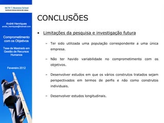 CONCLUSÕES
   André Henriques
andre_henriques@hotmail.com


                              • Limitações da pesquisa e investigação futura
 Comprometimento
 com os Objetivos
                                 – Ter sido utilizada uma população correspondente a uma única
 Tese de Mestrado em                empresa.
 Gestão de Recursos
      Humanos
                                 – Não ter havido variabilidade no comprometimento com os
                                    objetivos.
    Fevereiro 2012

                                 – Desenvolver estudos em que os vários construtos tratados sejam
                                    perspectivados em termos de perfis e não como construtos
                                    individuais.


                                 – Desenvolver estudos longitudinais.
 