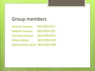 Group members
Kamran taimoor 18214954-017
Saddam hussain 18214954-035
Zeeshan taimoor 18214954-015
Ahmer abbas 18214954-019
Muhammad saeed 18214954-008
 