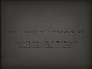 PROFESSIONAL DEVELOPMENT WORKSHOP


  Susannah J. Schuilenberg, PsyD, MA, MREd, RPC, MPCP
      Clinical Coordinator & Supervising Psychologist
     Soor Center for Professional Therapy & Assessment
 