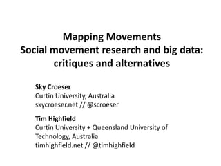 Mapping Movements
Social movement research and big data:
critiques and alternatives
Sky Croeser
Curtin University, Australia
skycroeser.net // @scroeser
Tim Highfield
Curtin University + Queensland University of
Technology, Australia
timhighfield.net // @timhighfield

 