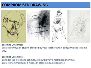 COMPROMISED DRAWING
Learning Outcomes:
Create drawings of objects provided by your teacher whilst being inhibited in some
way.
Learning Objectives:
Consider the intentions behind Matthew Barney’s Restrained Drawings.
Explore mark making as a means of presenting an experience.
 