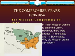 THE COMPROMISE YEARS 1820-1854 The Missouri Compromise of 1820   In 1819, Missouri wanted to enter the Union.  However, there were already 11 free states and 11 Slave states. Why did Missouri create a problem?  